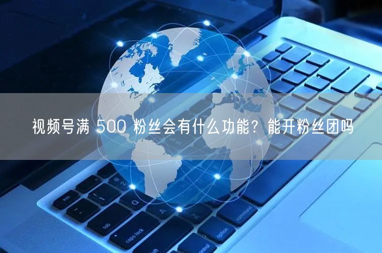 视频号满 500 粉丝会有什么功能？能开粉丝团吗