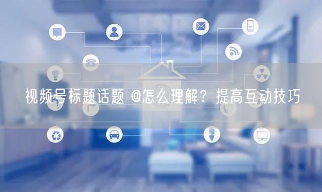 视频号标题话题 @怎么理解？提高互动技巧