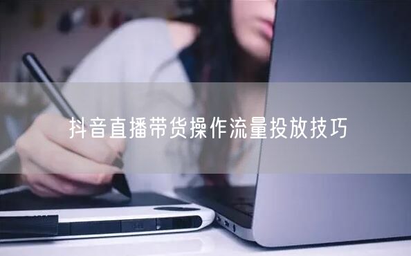 抖音直播带货操作流量投放技巧